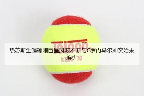 热苏斯生涯硬刚巨星风波不断与C罗内马尔冲突始末解析（MKSports）